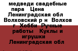 медведи свадебные пара › Цена ­ 1 500 - Ленинградская обл., Волховский р-н, Волхов г. Хобби. Ручные работы » Куклы и игрушки   . Ленинградская обл.